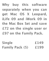 Why buy this software separately when you can get Mac OS X Leopard, iLife 09 and iWork 09 in the Mac Box Set and save £72 on the single user or £97 on the Family Pack. 

Single                    £149
Family Pack (5)      £199